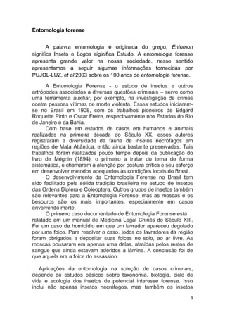 9
Entomologia forense
A palavra entomologia é originada do grego, Entomon
significa Inseto e Logos siginifica Estudo. A entomologia forense
apresenta grande valor na nossa sociedade, nesse sentido
apresentamos a seguir algumas informações fornecidas por
PUJOL-LUZ, et al.2003 sobre os 100 anos de entomologia forense.
A Entomologia Forense - o estudo de insetos e outros
artrópodes associados a diversas questões criminais – serve como
uma ferramenta auxiliar, por exemplo, na investigação de crimes
contra pessoas vítimas de morte violenta. Esses estudos iniciaram-
se no Brasil em 1908, com os trabalhos pioneiros de Edgard
Roquette Pinto e Oscar Freire, respectivamente nos Estados do Rio
de Janeiro e da Bahia.
Com base em estudos de casos em humanos e animais
realizados na primeira década do Século XX, esses autores
registraram a diversidade da fauna de insetos necrófagos em
regiões de Mata Atlântica, então ainda bastante preservadas. Tais
trabalhos foram realizados pouco tempo depois da publicação do
livro de Mégnin (1894), o primeiro a tratar do tema de forma
sistemática, e chamaram a atenção por postura crítica e seu esforço
em desenvolver métodos adequados às condições locais do Brasil.
O desenvolvimento da Entomologia Forense no Brasil tem
sido facilitado pela sólida tradição brasileira no estudo de insetos
das Ordens Diptera e Coleoptera. Outros grupos de insetos também
são relevantes para a Entomologia Forense, mas as moscas e os
besouros são os mais importantes, especialmente em casos
envolvendo morte.
O primeiro caso documentado de Entomologia Forense está
relatado em um manual de Medicina Legal Chinês do Século XIII.
Foi um caso de homicídio em que um lavrador apareceu degolado
por uma foice. Para resolver o caso, todos os lavradores da região
foram obrigados a depositar suas foices no solo, ao ar livre. As
moscas pousaram em apenas uma delas, atraídas pelos restos de
sangue que ainda estavam aderidos à lâmina. A conclusão foi de
que aquela era a foice do assassino.
Aplicações da entomologia na solução de casos criminais,
depende de estudos básicos sobre taxonomia, biologia, ciclo de
vida e ecologia dos insetos de potencial interesse forense. Isso
inclui não apenas insetos necrófagos, mas também os insetos
 