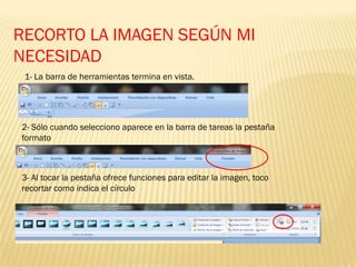 RECORTO LA IMAGEN SEGÚN MI
NECESIDAD
1- La barra de herramientas termina en vista.
2- Sólo cuando selecciono aparece en la barra de tareas la pestaña
formato
3- Al tocar la pestaña ofrece funciones para editar la imagen, toco
recortar como indica el círculo
 