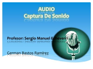 AUDIO
Captura De Sonido
Profesor: Sergio Manuel Echeverri
German Bastos Ramírez
 