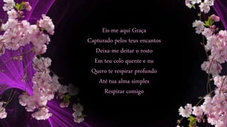 Eis-me aqui Graça
Capturado pelos teus encantos
Deixa-me deitar o rosto
Em teu colo quente e nu
Quero te respirar profundo
Até tua alma simples
Respirar comigo
 