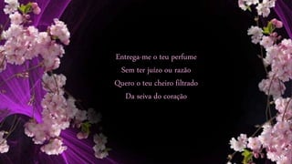 Entrega-me o teu perfume
Sem ter juízo ou razão
Quero o teu cheiro filtrado
Da seiva do coração
 