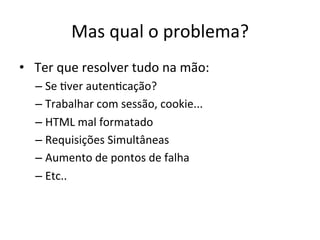 Mas	
  qual	
  o	
  problema?	
  	
  
•  	
  Ter	
  que	
  resolver	
  tudo	
  na	
  mão:	
  
– Se	
  Aver	
  autenAcação?	
  
– Trabalhar	
  com	
  sessão,	
  cookie...	
  	
  
– HTML	
  mal	
  formatado	
  
– Requisições	
  Simultâneas	
  
– Aumento	
  de	
  pontos	
  de	
  falha	
  
– Etc..	
  
 