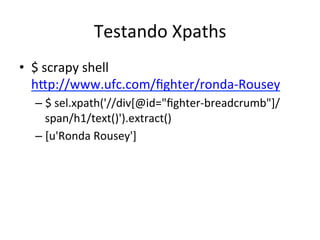 Testando	
  Xpaths	
  
•  $	
  scrapy	
  shell	
  
hEp://www.ufc.com/ﬁghter/ronda-­‐Rousey	
  
– $	
  sel.xpath('//div[@id="ﬁghter-­‐breadcrumb"]/
span/h1/text()').extract()	
  
– [u'Ronda	
  Rousey']	
  
 