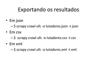Exportando	
  os	
  resultados	
  
•  Em	
  json	
  
– $	
  scrapy	
  crawl	
  ufc	
  -­‐o	
  lutadores.json	
  -­‐t	
  json	
  
•  Em	
  csv	
  
– $	
  	
  scrapy	
  crawl	
  ufc	
  -­‐o	
  lutadores.csv	
  -­‐t	
  csv	
  
•  Em	
  xml	
  
– $	
  scrapy	
  crawl	
  ufc	
  -­‐o	
  lutadores.xml	
  -­‐t	
  xml	
  
 