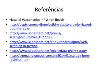 Referências	
  
•  Nataliel	
  Vasconcelos	
  –	
  Python	
  Beach	
  	
  
•  hEp://pypix.com/python/build-­‐website-­‐crawler-­‐based-­‐
upon-­‐scrapy/	
  
•  hEp://www.slideshare.net/previa/
scrapyfordummies-­‐15277988	
  
•  hEp://www.slideshare.net/TheVirendraRajput/web-­‐
scraping-­‐in-­‐python	
  
•  hEp://www.slideshare.net/obdit/data-­‐philly-­‐scrapy	
  
•  hEp://trumae.blogspot.com.br/2014/01/scrapy-­‐bem-­‐
facinho.html	
  	
  
 