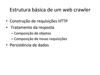 Estrutura	
  básica	
  de	
  um	
  web	
  crawler	
  
•  Construção	
  de	
  requisições	
  HTTP	
  
•  	
  Tratamento	
  da	
  resposta	
  
– Composição	
  de	
  objetos	
  
– Composição	
  de	
  novas	
  requisições	
  
•  Persistência	
  de	
  dados	
  	
  
 