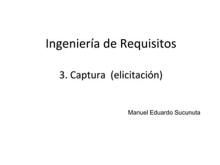 1
Ingeniería de Requisitos
Manuel Eduardo Sucunuta
3. Captura (elicitación)
 