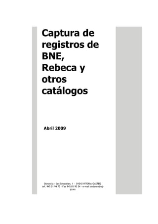 Captura de
registros de
BNE,
Rebeca y
otros
catálogos


 Abril 2009




  Donostia - San Sebastian, 1 – 01010 VITORIA-GASTEIZ
tef. 945 01 94 70 – Fax 945 01 95 34 – e-mail ondarea@ej-
                           gv.es
 
