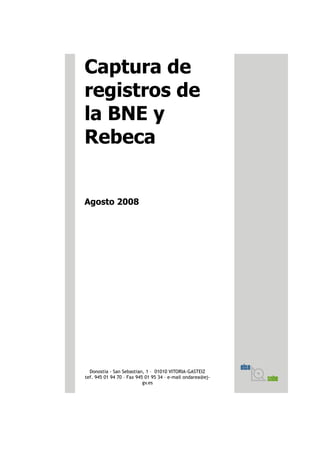 Captura de
registros de
la BNE y
Rebeca


Agosto 2008




  Donostia - San Sebastian, 1 – 01010 VITORIA-GASTEIZ
tef. 945 01 94 70 – Fax 945 01 95 34 – e-mail ondarea@ej-
                           gv.es
 
