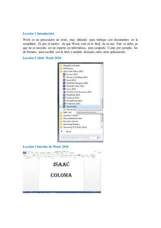 Lección 1 Introducción
Word es un procesador de texto, muy utilizado para trabajar con documentos en la
actualidad. Es por el motivo de que Word, está en lo fácil, de su uso. Esto se debe, ya
que no se necesita ser un experto en informática, para ocuparlo. Como por ejemplo, los
de formato, para escribir con la letra y tamaño deseado, entre otras aplicaciones.
Lección 2 Abrir Word 2010
Lección 3 Interfaz de Word 2010
 