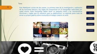 Tarea
Tarea
Recursos
Proceso
Evaluación
2. Esta WebQuest consta de dos partes. La primera trata de la investigación y aplicación
de las funciones básicas y las reglas de composición en 25 fotografías capturadas por
usted mismo. Estas fotografías deben tener un pequeño título y las características
(funciones y reglas que se utilizaron para su elaboración). La segunda parte trata de
armar su propia galería online mostrando el trabajo creativo en serie.
 