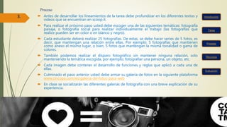 Proceso
 Antes de desarrollar los lineamientos de la tarea debe profundizar en los diferentes textos y
videos que se encuentran en scoop.it.
 Para realizar el próximo paso usted debe escoger una de las siguientes temáticas: fotografía
paisaje, o fotografía social para realizar individualmente el trabajo (las fotografías que
realice pueden ser en color o en blanco y negro).
 Cada estudiante deberá realizar 25 fotografías. De estas, se debe hacer series de 5 fotos, es
decir, que mantengan una relación entre ellas. Por ejemplo: 5 fotografías que mantienen
como anexo el mismo lugar, o bien, 5 fotos que mantengan la misma tonalidad o gama de
colores.
 También podemos realizar el disparo fotográfico sin mantener ninguna relación, solo
manteniendo la temática escogida, por ejemplo; fotografiar una persona, un objeto, etc.
 Cada imagen debe contener el desarrollo de funciones y reglas que aplicó a cada una de
ellas.
 Culminado el paso anterior usted debe armar su galería de fotos en la siguiente plataforma
www.cincopa.com/es/galeria-de-fotos-para-web
 En clase se socializarán las diferentes galerías de fotografía con una breve explicación de su
experiencia.
Tarea
Recursos
Proceso
Evaluación
3.
 