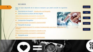 RECURSOS
Para un buen desarrollo de la tarea es necesario que usted consulte los siguientes
links:
 Documentos en Scoop.it - introducción a la fotografía
 Cómo funciona la cámara de fotos digital
https://www.youtube.com/watch?v=2o2vAjf_EPE
https://www.youtube.com/watch?v=HnQkPQHmYzU
 Composición Fotográfica
https://www.youtube.com/watch?v=Zk1hvEniHKM
 Fotografía de paisaje
http://www.dzoom.org.es/sf-11-consejos-fundamentales-para-hacer-fotografias-de-
paisajes/
https://www.youtube.com/watch?v=aawoRv-G-HA
https://www.youtube.com/watch?v=wdEuZpidreE
 Fotografía social
https://www.youtube.com/watch?v=MVlJflrjMWE
Tarea
Recursos
Proceso
Evaluación
4.
 