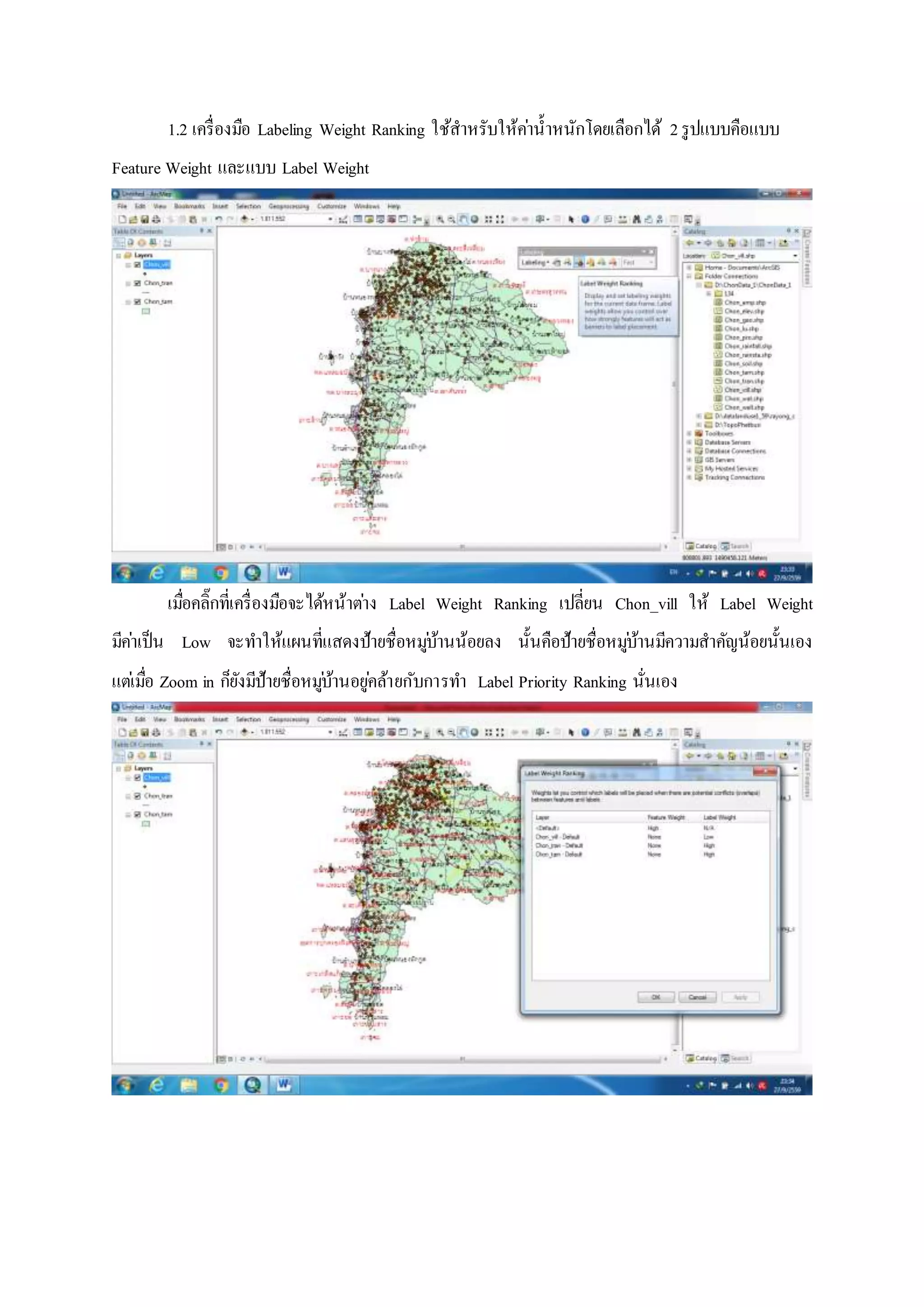1.2 เครื่องมือ Labeling Weight Ranking ใช้สาหรับให้ค่าน้าหนักโดยเลือกได้ 2รูปแบบคือแบบ
Feature Weight และแบบ Label Weight
เมื่อคลิ๊กที่เครื่องมือจะได้หน้าต่าง Label Weight Ranking เปลี่ยน Chon_vill ให้ Label Weight
มีค่าเป็น Low จะทาให้แผนที่แสดงป้ายชื่อหมู่บ้านน้อยลง นั้นคือป้ายชื่อหมู่บ้านมีความสาคัญน้อยนั้นเอง
แต่เมื่อ Zoom in ก็ยังมีป้ายชื่อหมู่บ้านอยู่คล้ายกับการทา Label Priority Ranking นั่นเอง
 