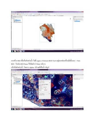 การสร้าง ROI เพื่อเก็บตัวอย่างน้า ไปที่ region of Interest (ROI) Tool (อยู่บนกล่องเครื่องมือชั้นบน) >New
ROI > ในช่อง ROI Name ให้เติมคาว่า Water หลัง #1
แล้วเก็บตัวอย่างน้า โดยการ digitize บริเวณที่เป็นน้า ดังรูป
 