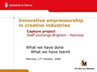 Innovative empreneurship in creative industries What we have done What we have learnt Manresa, 17 th  October, 2006 Capture project Staff exchange Brighton - Manresa 