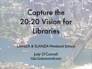 Capture the
 20:20 Vision for
    Libraries
LIANZA & SLANZA Weekend School

         Judy O’Connell
       http://judyoconnell.com