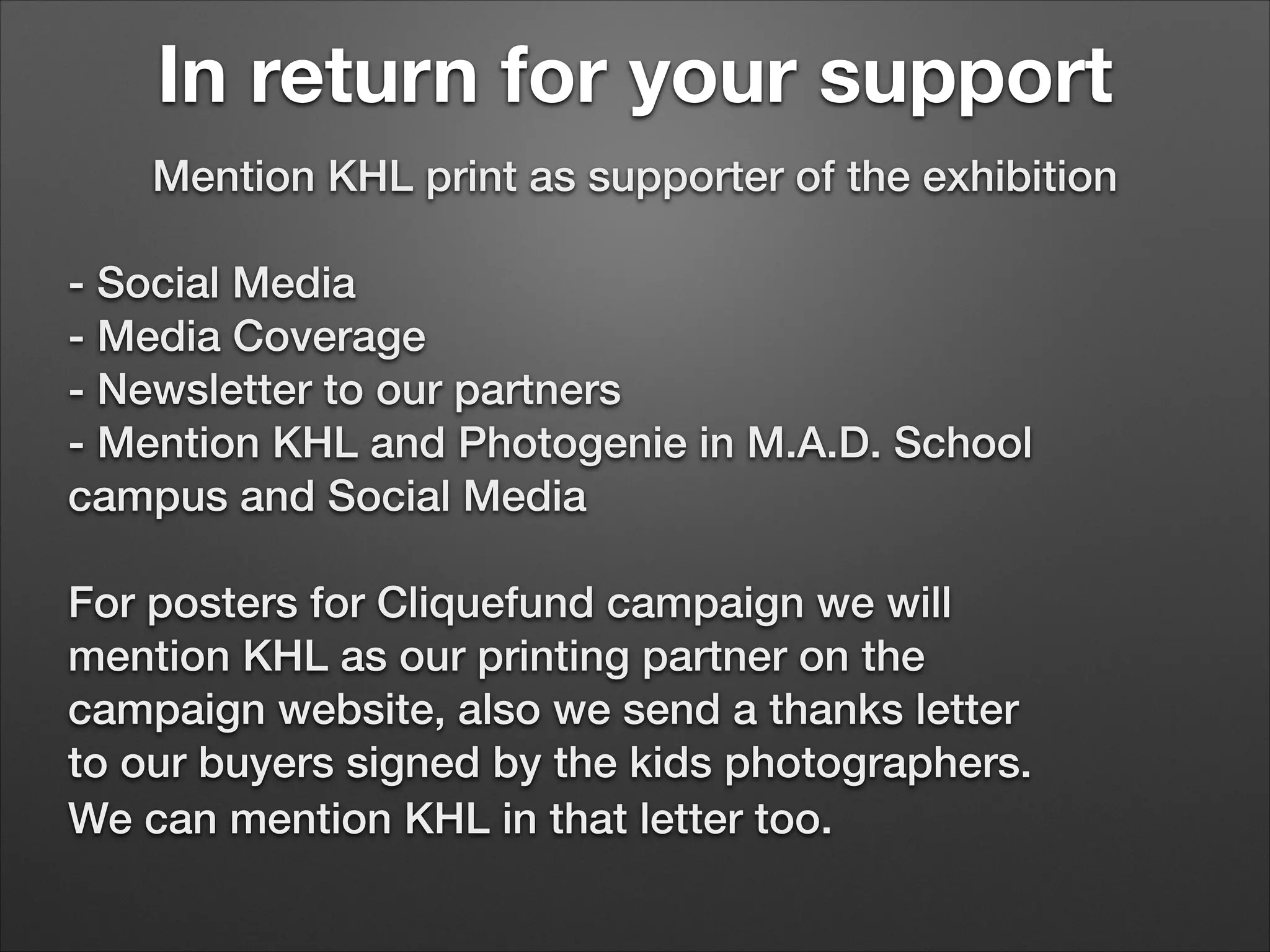 In return for your support
Mention KHL print as supporter of the exhibition


- Social Media
- Media Coverage
- Newsletter to our partners
- Mention KHL and Photogenie in M.A.D. School
campus and Social Media


For posters for Cliquefund campaign we will
mention KHL as our printing partner on the
campaign website, also we send a thanks letter
to our buyers signed by the kids photographers.
We can mention KHL in that letter too.

 