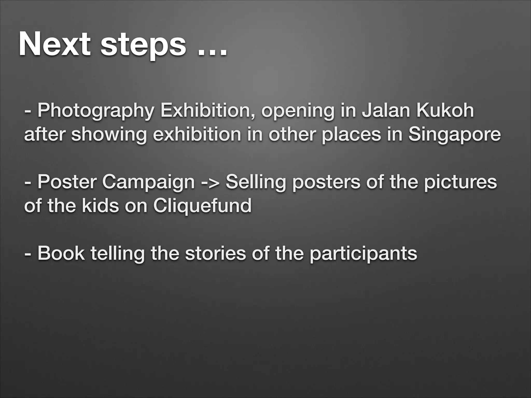 Next steps …
- Photography Exhibition, opening in Jalan Kukoh
after showing exhibition in other places in Singapore


- Poster Campaign -> Selling posters of the pictures
of the kids on Cliquefund


- Book telling the stories of the participants

 
