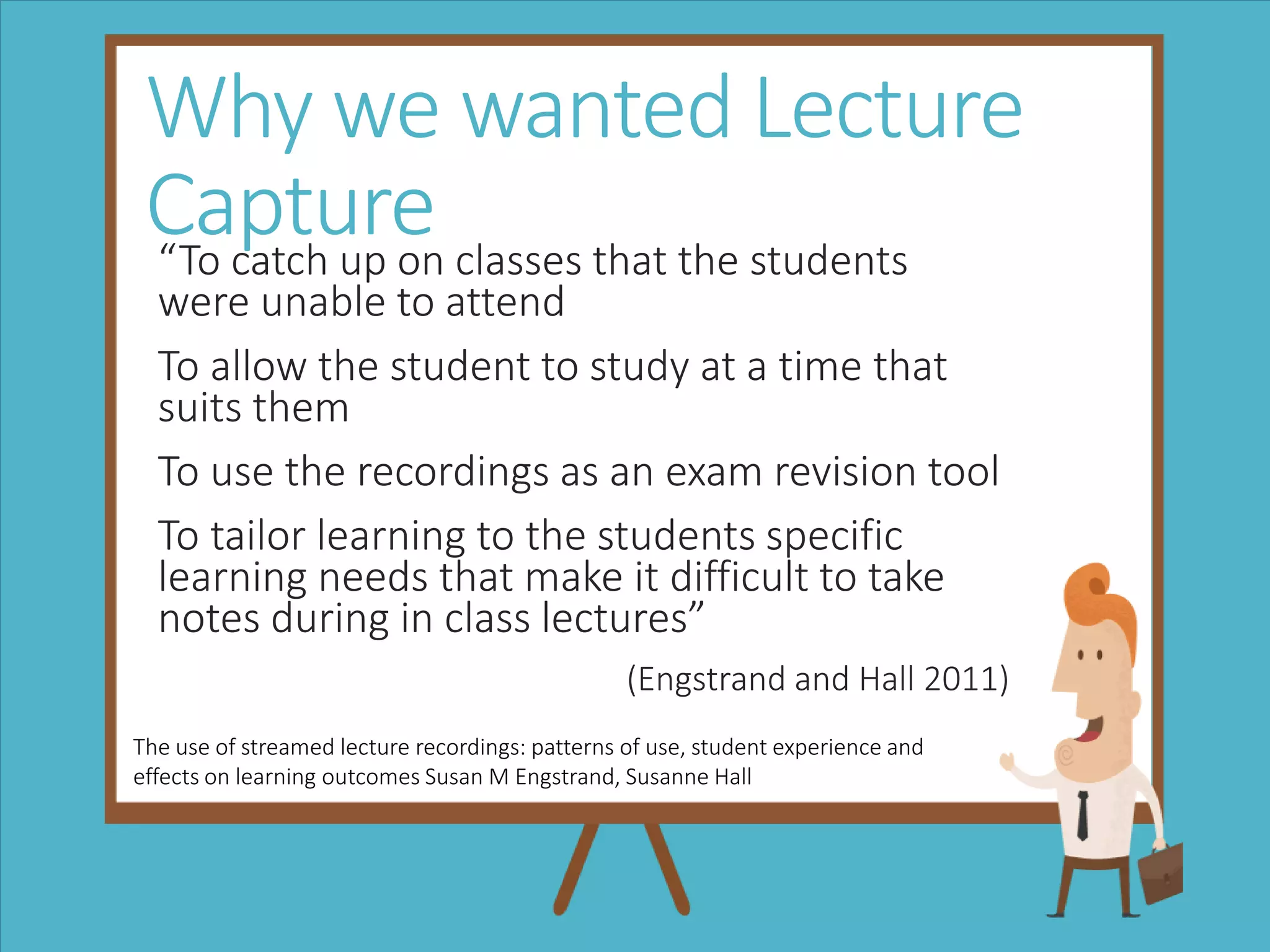 Why we wanted Lecture
Capture“To catch up on classes that the students
were unable to attend
To allow the student to study at a time that
suits them
To use the recordings as an exam revision tool
To tailor learning to the students specific
learning needs that make it difficult to take
notes during in class lectures”
(Engstrand and Hall 2011)
The use of streamed lecture recordings: patterns of use, student experience and
effects on learning outcomes Susan M Engstrand, Susanne Hall
 