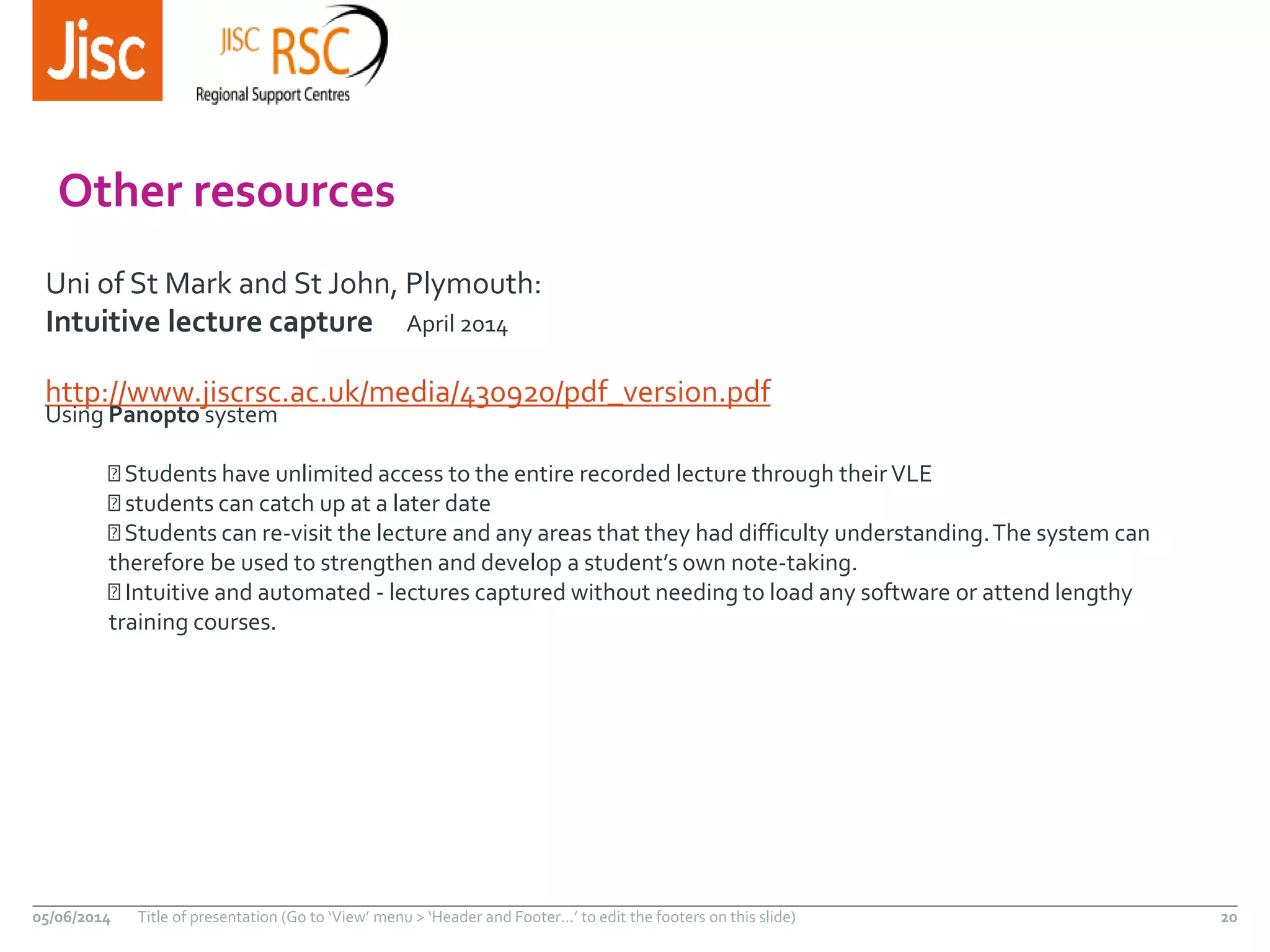 http://www.jiscrsc.ac.uk/media/430920/pdf_version.pdf
05/06/2014 Title of presentation (Go to ‘View’ menu > ‘Header and Footer…’ to edit the footers on this slide) 20
Other resources
Uni of St Mark and St John, Plymouth:
Intuitive lecture capture April 2014
Using Panopto system
Students have unlimited access to the entire recorded lecture through theirVLE
students can catch up at a later date
Students can re-visit the lecture and any areas that they had difficulty understanding.The system can
therefore be used to strengthen and develop a student’s own note-taking.
Intuitive and automated - lectures captured without needing to load any software or attend lengthy
training courses.
 