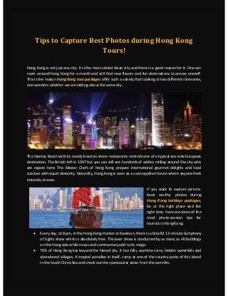 Tips to Capture Best Photos during Hong Kong
Tours!
Hong Kong is not just any city. It is the most visited Asian city and there is a good reason for it. One can
roam around Hong Kong for a month and still find new flavors and fun destinations to amuse oneself.
This is the reason Hong Kong tour packages offer such a variety that looking at two different itineraries,
one wonders whether we are talking about the same city.
The Stanley Beach with its neatly lined on-shore restaurants reminds one of a typical sea-side European
destination. The British left in 1997 but you can still see hundreds of whites milling around the city who
are expats here. The Master Chefs of Hong Kong prepare international gourmet delights and local
cuisines with equal dexterity. Naturally, Hong Kong is seen as a cosmopolitan haven where anyone feels
instantly at ease.
If you want to capture picture-
book worthy photos during
Hong Kong holidays packages,
be at the right place and the
right time. Here are some of the
most photo-session tips for
tourists in Hong Kong:
 Every day, at 8 pm, in the Hong Kong Harbor at Kowloon, there is a blissful 13-minute Symphony
of Lights show which is absolutely free. The laser show is conducted by as many as 40 buildings
on the Hong side while music and commentary add to its magic.
 70% of Hong Kong lies beyond the famed city. It has hills, wartime ruins, hidden waterfalls and
abandoned villages. A tropical paradise in itself, camp at one of the country parks of this island
in the South China Sea and check out the spectacular views from the summits.
 