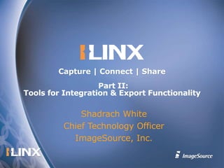 Shadrach White Chief Technology Officer ImageSource, Inc. Capture | Connect | Share   Part II: Tools for Integration & Export Functionality 