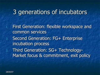 3 generations of incubators First Generation: flexible workspace and common services Second Generation: FG+ Enterprise incubation process Third Generation: SG+ Technology-Market focus & commitment, exit policy 