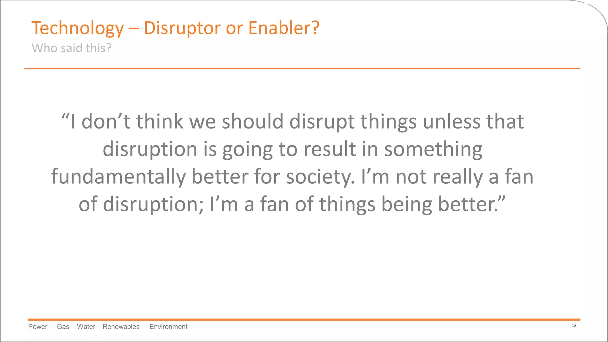 Power Gas Water Renewables Environment 12
Technology – Disruptor or Enabler?
Who said this?
“I don’t think we should disrupt things unless that
disruption is going to result in something
fundamentally better for society. I’m not really a fan
of disruption; I’m a fan of things being better.”
 