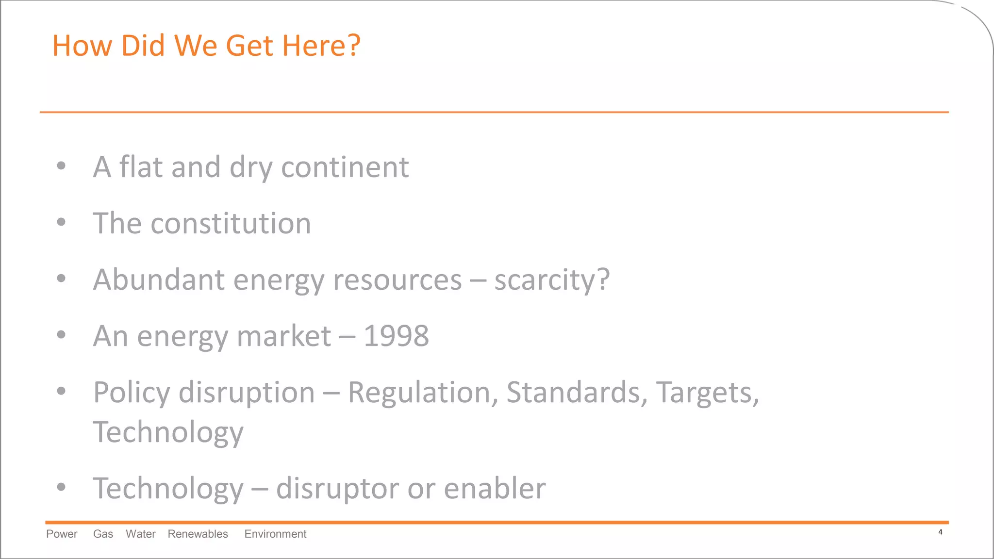 Power Gas Water Renewables Environment 4
How Did We Get Here?
• A flat and dry continent
• The constitution
• Abundant energy resources – scarcity?
• An energy market – 1998
• Policy disruption – Regulation, Standards, Targets,
Technology
• Technology – disruptor or enabler
 