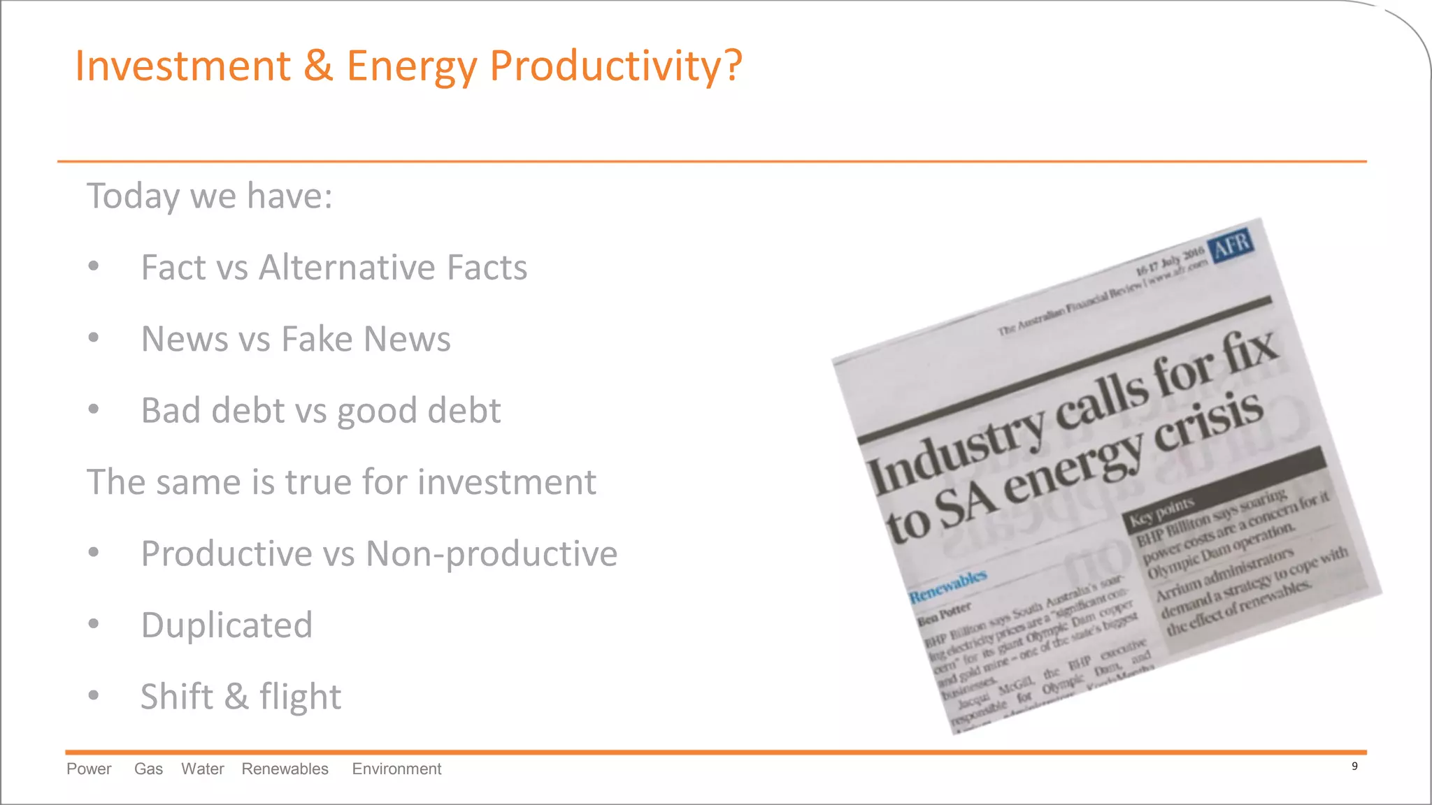 Power Gas Water Renewables Environment 9
Investment & Energy Productivity?
Today we have:
• Fact vs Alternative Facts
• News vs Fake News
• Bad debt vs good debt
The same is true for investment
• Productive vs Non-productive
• Duplicated
• Shift & flight
 