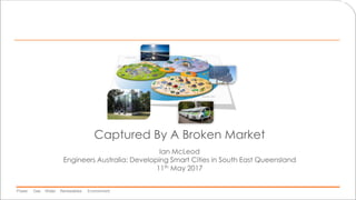 Power Gas Water Renewables Environment
Captured By A Broken Market
Ian McLeod
Engineers Australia: Developing Smart Cities in South East Queensland
11th May 2017
 