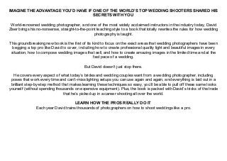 IMAGINE THE ADVANTAGE YOU’D HAVE IF ONE OF THE WORLD’S TOP WEDDING SHOOTERS SHARED HIS
SECRETS WITH YOU
World-renowned wedding photographer, and one of the most widely acclaimed instructors in the industry today, David
Ziser brings his no-nonsense, straight-to-the-point teaching style to a book that totally rewrites the rules for how wedding
photography is taught.
This groundbreaking new book is the first of its kind to focus on the exact areas that wedding photographers have been
begging a top pro like David to cover, including how to create professional quality light and beautiful images in every
situation, how to compose wedding images that sell, and how to create amazing images in the limited time and at the
fast pace of a wedding.
But David doesn’t just stop there.
He covers every aspect of what today’s brides and wedding couples want from a wedding photographer, including
poses that work every time and can’t-miss lighting setups you can use again and again, and everything is laid out in a
brilliant step-by-step method that makes learning these techniques so easy, you’ll be able to pull off these same looks
yourself (without spending thousands on expensive equipment). Plus, the book is packed with David’s tricks of the trade
that he’s picked up in a career shooting all over the world.
LEARN HOW THE PROS REALLY DO IT
Each year David trains thousands of photographers on how to shoot weddings like a pro.
 
