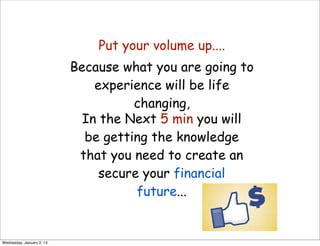Put your volume up....
                           Because what you are going to
                               experience will be life
                                     changing,
                             In the Next 5 min you will
                             be getting the knowledge
                            that you need to create an
                                secure your financial
                                      future...


Wednesday, January 2, 13
 