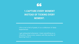 Life is not a list of goals; it is a collection of daily
experiences.
I get exhausted whenever I treat everything as a
checklist. Enjoy every season and the journey of
learning from it.
1.CAPTURE EVERY MOMENT
INSTEAD OF TICKING EVERY
MOMENT.
 
