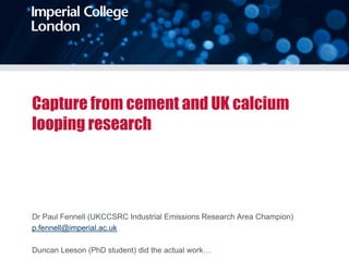 Capture from cement and UK calcium
looping research
Dr Paul Fennell (UKCCSRC Industrial Emissions Research Area Champion)
p.fennell@imperial.ac.uk
Duncan Leeson (PhD student) did the actual work…
 