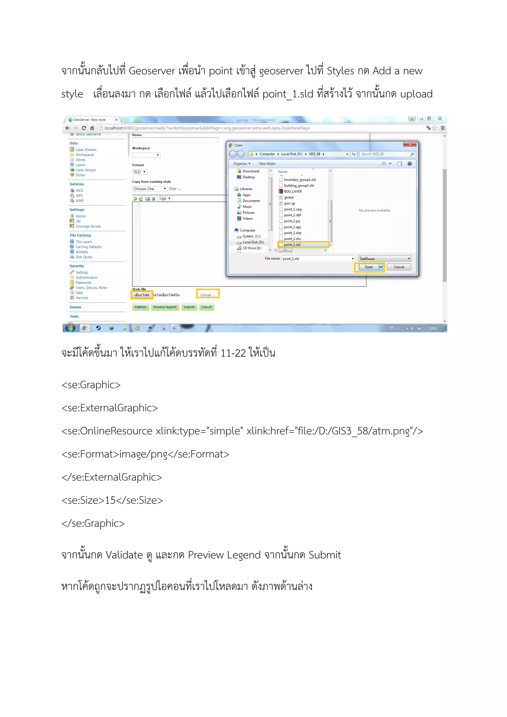 จากนั้นกลับไปที่ Geoserver เพื่อนํา point เขาสู geoserver ไปที่ Styles กด Add a new
style เลื่อนลงมา กด เลือกไฟล แลวไปเลือกไฟล point_1.sld ที่สรางไว จากนั้นกด upload
จะมีโคดขึ้นมา ใหเราไปแกโคดบรรทัดที่ 11-22 ใหเปน
<se:Graphic>
<se:ExternalGraphic>
<se:OnlineResource xlink:type="simple" xlink:href="file:/D:/GIS3_58/atm.png"/>
<se:Format>image/png</se:Format>
</se:ExternalGraphic>
<se:Size>15</se:Size>
</se:Graphic>
จากนั้นกด Validate ดู และกด Preview Legend จากนั้นกด Submit
หากโคดถูกจะปรากฏรูปไอคอนที่เราไปโหลดมา ดังภาพดานลาง
 