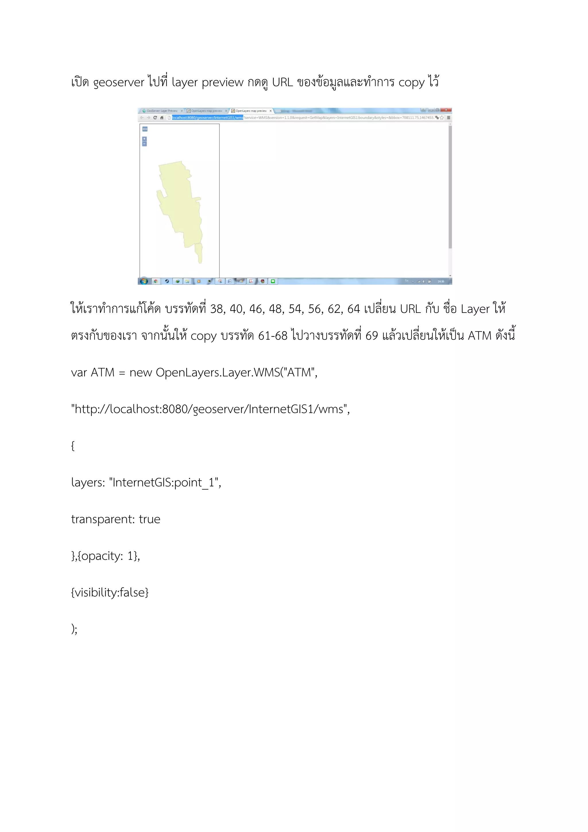 เปด geoserver ไปที่ layer preview กดดู URL ของขอมูลและทําการ copy ไว
ใหเราทําการแกโคด บรรทัดที่ 38, 40, 46, 48, 54, 56, 62, 64 เปลี่ยน URL กับ ชื่อ Layer ให
ตรงกับของเรา จากนั้นให copy บรรทัด 61-68 ไปวางบรรทัดที่ 69 แลวเปลี่ยนใหเปน ATM ดังนี้
var ATM = new OpenLayers.Layer.WMS("ATM",
"http://localhost:8080/geoserver/InternetGIS1/wms",
{
layers: "InternetGIS:point_1",
transparent: true
},{opacity: 1},
{visibility:false}
);
 