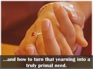 …and how to turn that yearning into a
truly primal need.
 