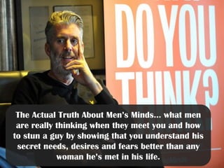 The Actual Truth About Men’s Minds… what men
are really thinking when they meet you and how
to stun a guy by showing that you understand his
secret needs, desires and fears better than any
woman he’s met in his life.
 