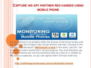 CAPTURE HIS SPY PARTNER RED HANDED USING
MOBILE PHONE
Do your partner is no problem within the themes of the home screen and
get the snout full of urgent calls, formal dinners and trips, increase in the
number of conferences? Mobistealth review In the event, ask him / her
to reality to inform could inform, be too cautious. You must therefore say
that the functions are not only secret but also as a way of, in relation to
his actions suspicious, so you can capture them Crimson itself only.
http://mobilespyreviewsuser.com/mobistealth-reviews
 