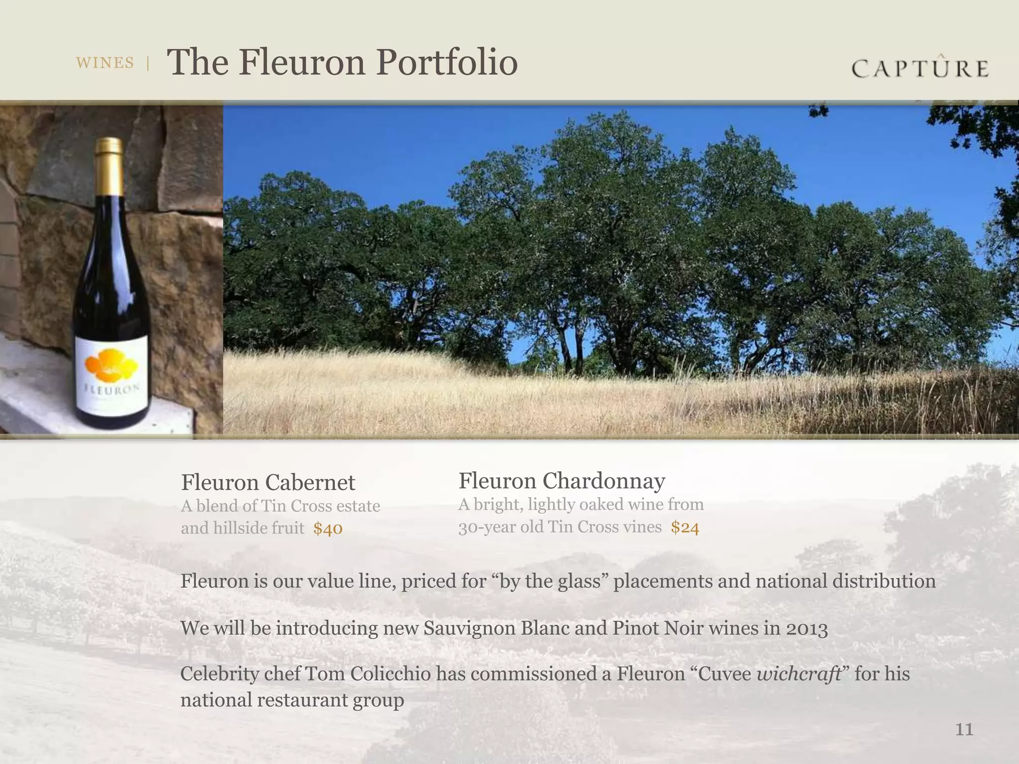 Fleuron Cabernet                Fleuron Chardonnay
A blend of Tin Cross estate     A bright, lightly oaked wine from
and hillside fruit $40          30-year old Tin Cross vines $24


Fleuron is our value line, priced for “by the glass” placements and national distribution

We will be introducing new Sauvignon Blanc and Pinot Noir wines in 2013

Celebrity chef Tom Colicchio has commissioned a Fleuron “Cuvee wichcraft” for his
national restaurant group
                                                                                            11
 