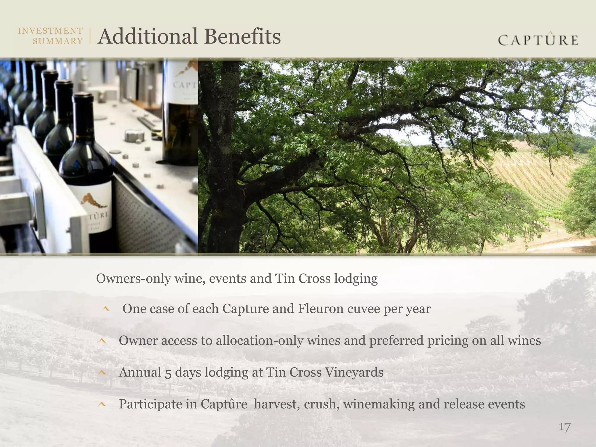 Owners-only wine, events and Tin Cross lodging

    One case of each Capture and Fleuron cuvee per year

   Owner access to allocation-only wines and preferred pricing on all wines

   Annual 5 days lodging at Tin Cross Vineyards

   Participate in Captûre harvest, crush, winemaking and release events
                                                                              17
 