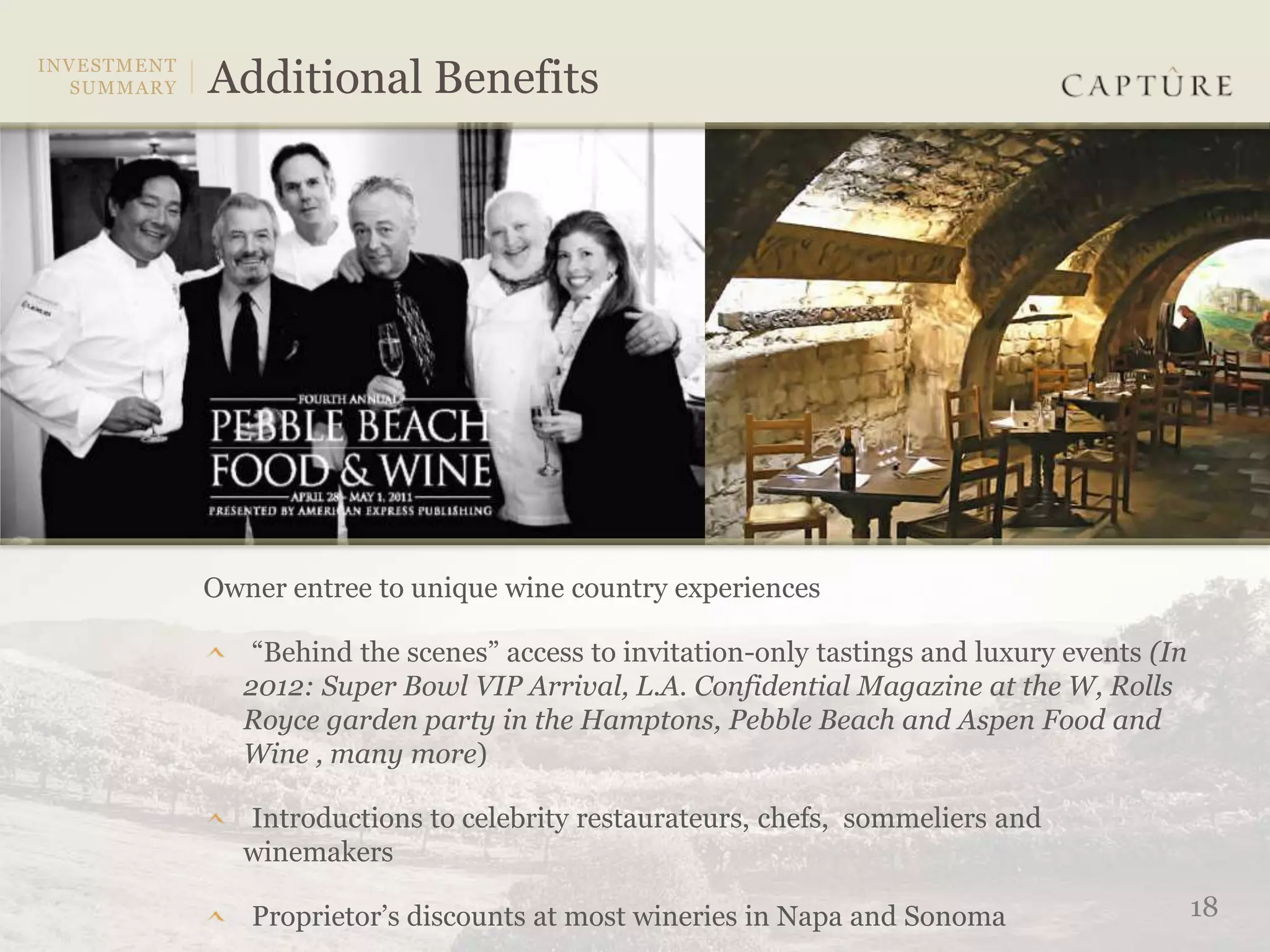 Owner entree to unique wine country experiences

    “Behind the scenes” access to invitation-only tastings and luxury events (In
   2012: Super Bowl VIP Arrival, L.A. Confidential Magazine at the W, Rolls
   Royce garden party in the Hamptons, Pebble Beach and Aspen Food and
   Wine , many more)

   Introductions to celebrity restaurateurs, chefs, sommeliers and
   winemakers

   Proprietor’s discounts at most wineries in Napa and Sonoma                      18
 