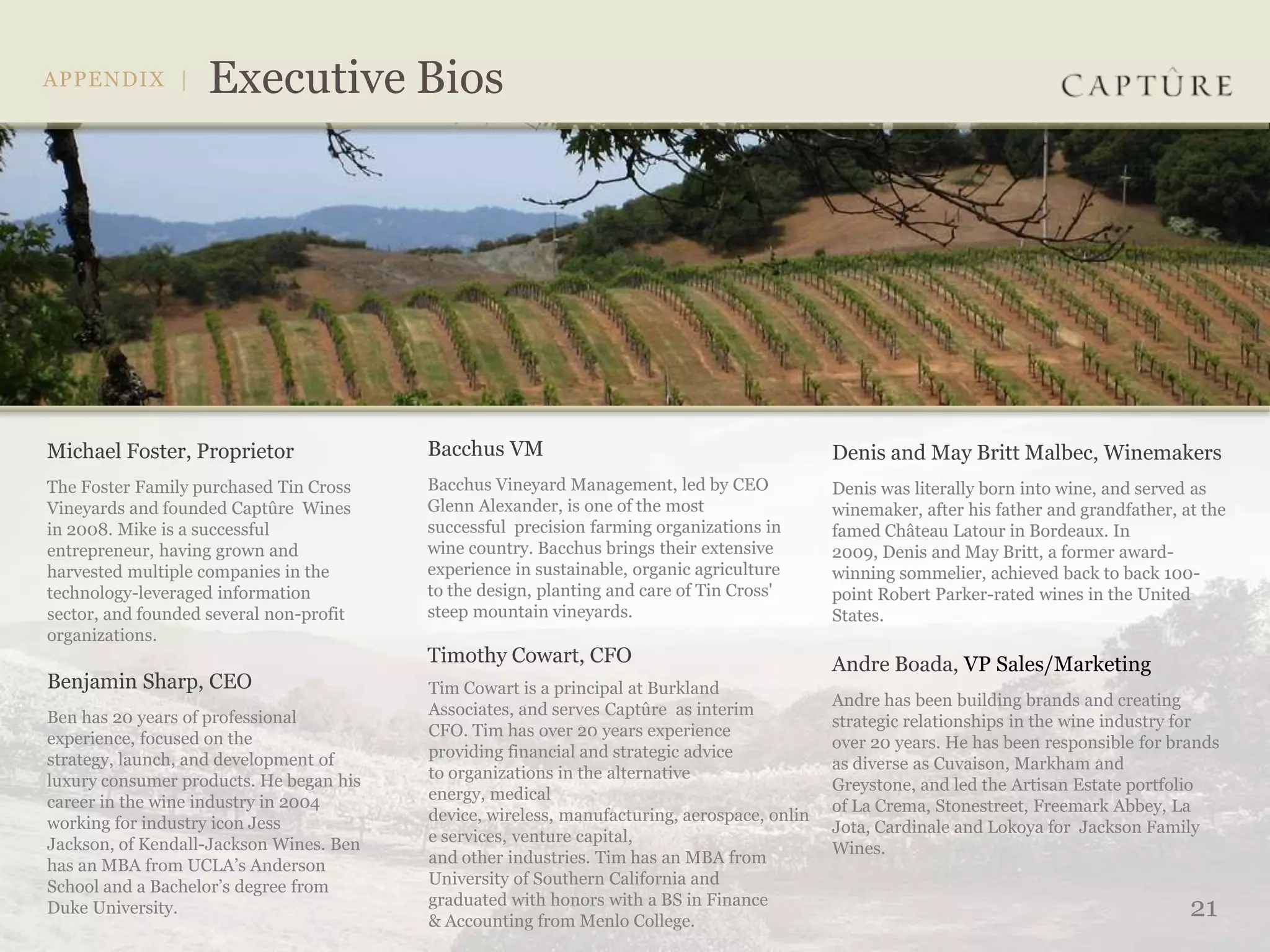 Michael Foster, Proprietor               Bacchus VM                                          Denis and May Britt Malbec, Winemakers
The Foster Family purchased Tin Cross    Bacchus Vineyard Management, led by CEO             Denis was literally born into wine, and served as
Vineyards and founded Captûre Wines      Glenn Alexander, is one of the most                 winemaker, after his father and grandfather, at the
in 2008. Mike is a successful            successful precision farming organizations in       famed Château Latour in Bordeaux. In
entrepreneur, having grown and           wine country. Bacchus brings their extensive        2009, Denis and May Britt, a former award-
harvested multiple companies in the      experience in sustainable, organic agriculture      winning sommelier, achieved back to back 100-
technology-leveraged information         to the design, planting and care of Tin Cross'      point Robert Parker-rated wines in the United
sector, and founded several non-profit   steep mountain vineyards.                           States.
organizations.
                                         Timothy Cowart, CFO                                 Andre Boada, VP Sales/Marketing
Benjamin Sharp, CEO                      Tim Cowart is a principal at Burkland
                                                                                             Andre has been building brands and creating
Ben has 20 years of professional         Associates, and serves Captûre as interim
                                                                                             strategic relationships in the wine industry for
experience, focused on the               CFO. Tim has over 20 years experience
                                                                                             over 20 years. He has been responsible for brands
strategy, launch, and development of     providing financial and strategic advice
                                                                                             as diverse as Cuvaison, Markham and
luxury consumer products. He began his   to organizations in the alternative
                                                                                             Greystone, and led the Artisan Estate portfolio
career in the wine industry in 2004      energy, medical
                                                                                             of La Crema, Stonestreet, Freemark Abbey, La
working for industry icon Jess           device, wireless, manufacturing, aerospace, onlin
                                                                                             Jota, Cardinale and Lokoya for Jackson Family
Jackson, of Kendall-Jackson Wines. Ben   e services, venture capital,
                                                                                             Wines.
has an MBA from UCLA’s Anderson          and other industries. Tim has an MBA from
School and a Bachelor’s degree from      University of Southern California and
                                         graduated with honors with a BS in Finance
Duke University.
                                         & Accounting from Menlo College.
                                                                                                                                           21
 