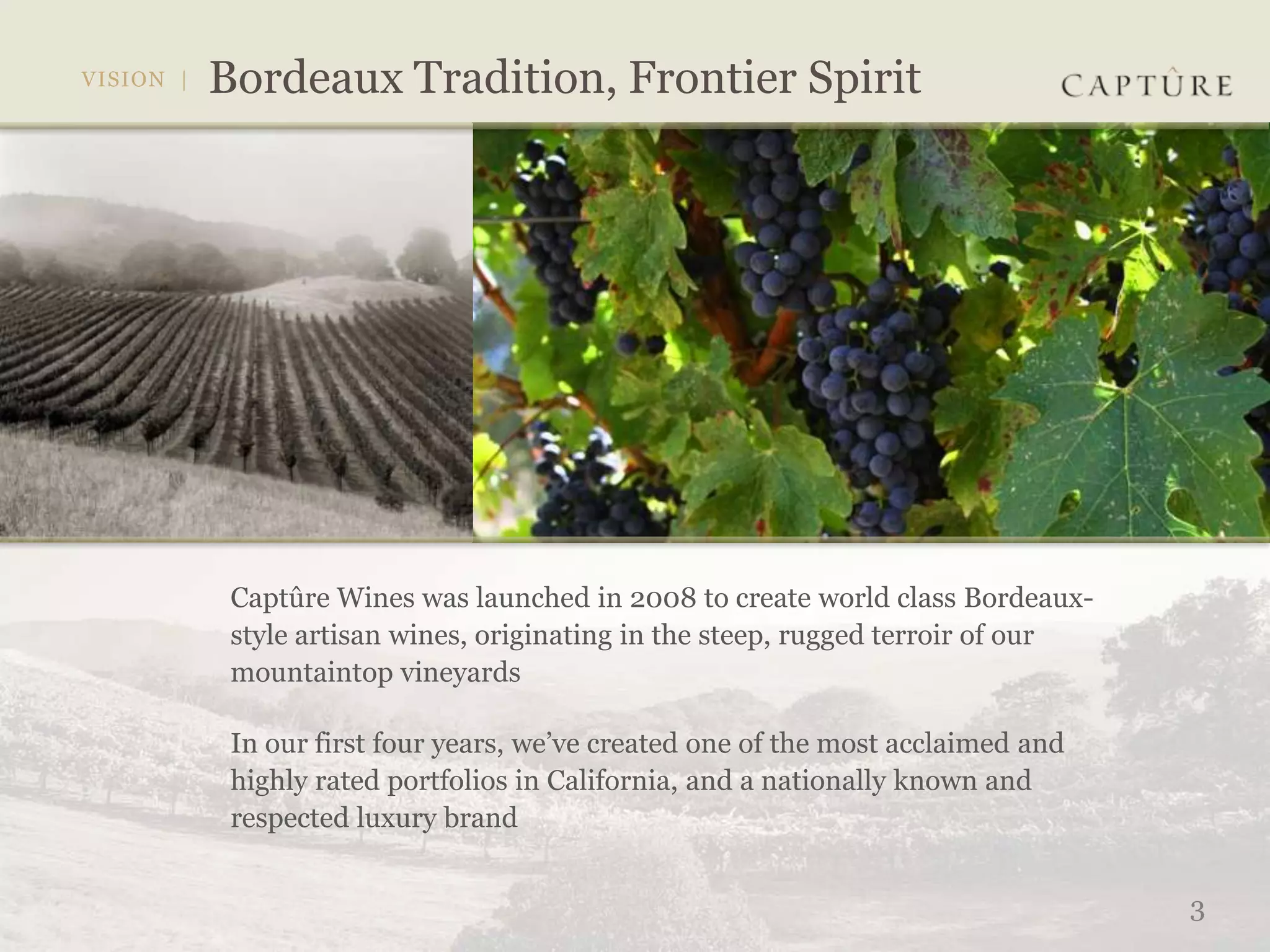Captûre Wines was launched in 2008 to create world class Bordeaux-
style artisan wines, originating in the steep, rugged terroir of our
mountaintop vineyards

In our first four years, we’ve created one of the most acclaimed and
highly rated portfolios in California, and a nationally known and
respected luxury brand


                                                                       3
 