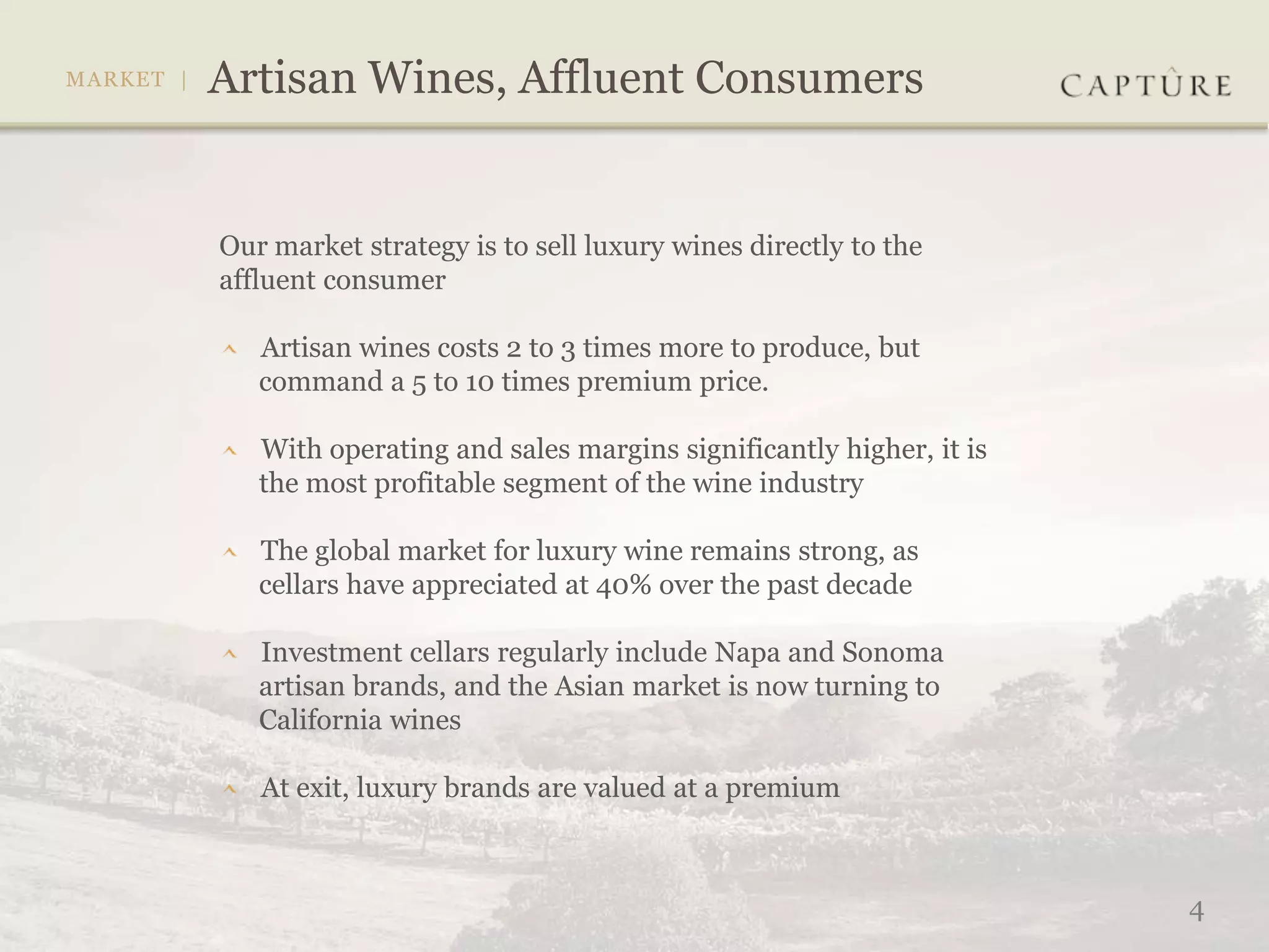 Our market strategy is to sell luxury wines directly to the
affluent consumer

   Artisan wines costs 2 to 3 times more to produce, but
   command a 5 to 10 times premium price.

   With operating and sales margins significantly higher, it is
   the most profitable segment of the wine industry

   The global market for luxury wine remains strong, as
   cellars have appreciated at 40% over the past decade

   Investment cellars regularly include Napa and Sonoma
   artisan brands, and the Asian market is now turning to
   California wines

   At exit, luxury brands are valued at a premium



                                                                  4
 