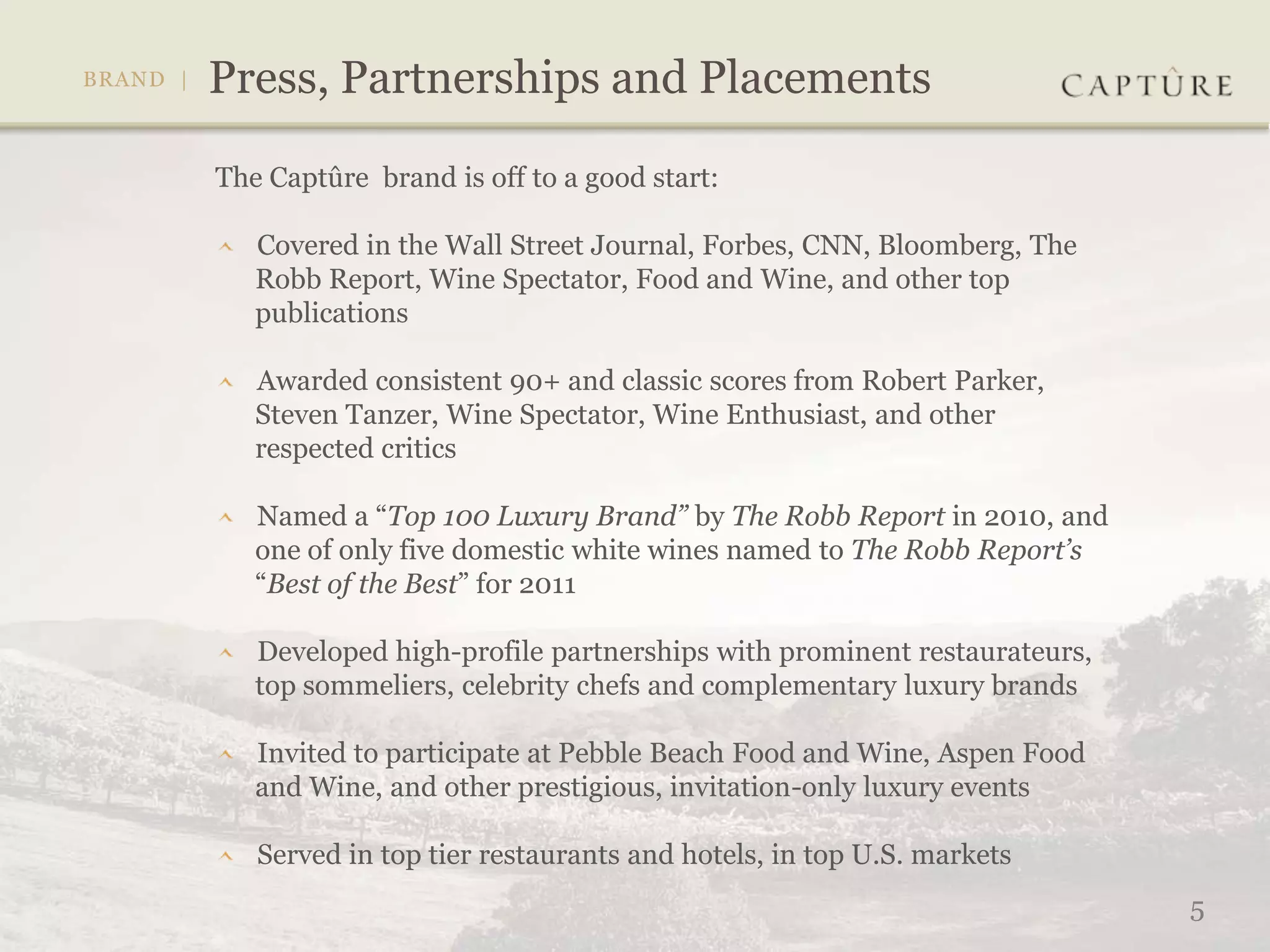The Captûre brand is off to a good start:

   Covered in the Wall Street Journal, Forbes, CNN, Bloomberg, The
   Robb Report, Wine Spectator, Food and Wine, and other top
   publications

   Awarded consistent 90+ and classic scores from Robert Parker,
   Steven Tanzer, Wine Spectator, Wine Enthusiast, and other
   respected critics

   Named a “Top 100 Luxury Brand” by The Robb Report in 2010, and
   one of only five domestic white wines named to The Robb Report’s
   “Best of the Best” for 2011

   Developed high-profile partnerships with prominent restaurateurs,
   top sommeliers, celebrity chefs and complementary luxury brands

   Invited to participate at Pebble Beach Food and Wine, Aspen Food
   and Wine, and other prestigious, invitation-only luxury events

   Served in top tier restaurants and hotels, in top U.S. markets
                                                                       5
 