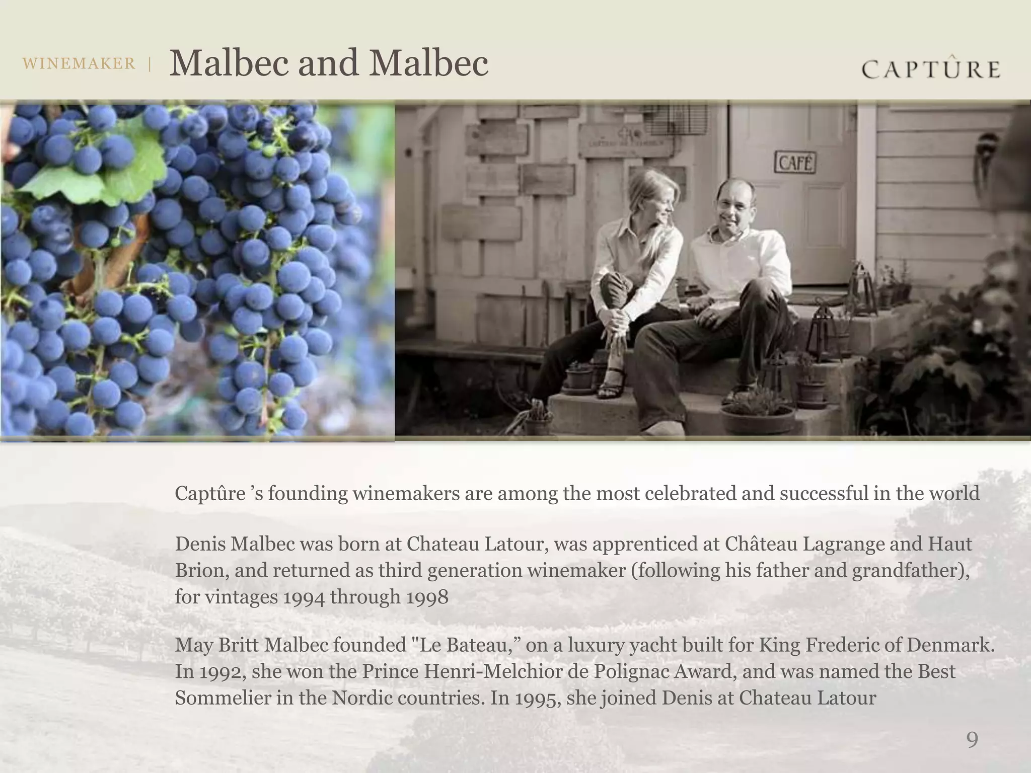 Captûre ’s founding winemakers are among the most celebrated and successful in the world

Denis Malbec was born at Chateau Latour, was apprenticed at Château Lagrange and Haut
Brion, and returned as third generation winemaker (following his father and grandfather),
for vintages 1994 through 1998

May Britt Malbec founded "Le Bateau,” on a luxury yacht built for King Frederic of Denmark.
In 1992, she won the Prince Henri-Melchior de Polignac Award, and was named the Best
Sommelier in the Nordic countries. In 1995, she joined Denis at Chateau Latour
                                                                                        9
 