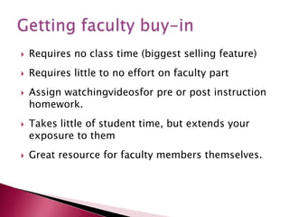 Requires no class time (biggest selling feature)Requires little to no effort on faculty partAssign watchingvideosfor pre or post instruction homework.  Takes little of student time, but extends your exposure to themGreat resource for faculty members themselves.Getting faculty buy-in